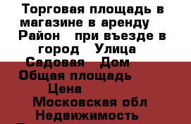 Торговая площадь в магазине в аренду  › Район ­ при въезде в город › Улица ­ Садовая › Дом ­ 1 › Общая площадь ­ 15 › Цена ­ 15 000 - Московская обл. Недвижимость » Помещения аренда   . Московская обл.